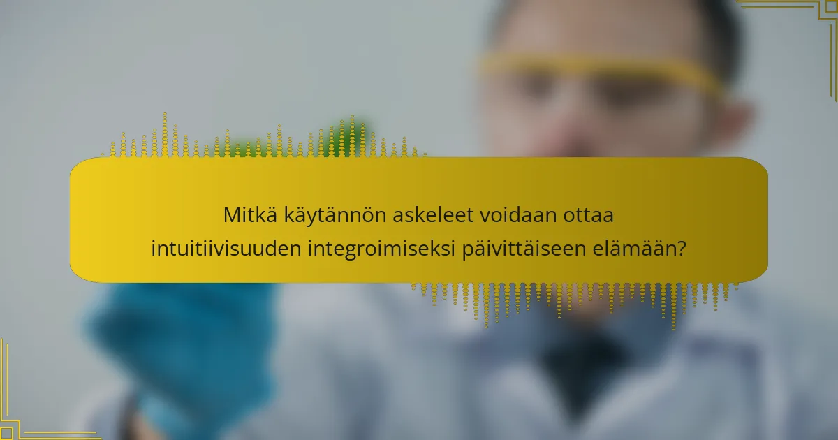 Mitkä käytännön askeleet voidaan ottaa intuitiivisuuden integroimiseksi päivittäiseen elämään?